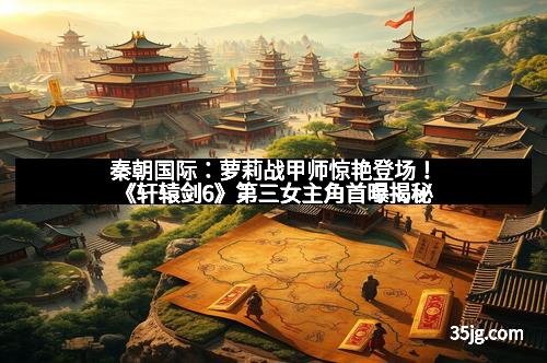 秦朝国际：萝莉战甲师惊艳登场！《轩辕剑6》第三女主角首曝揭秘
